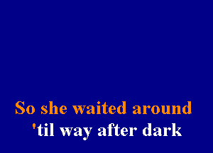 So she waited around
'til way after dark