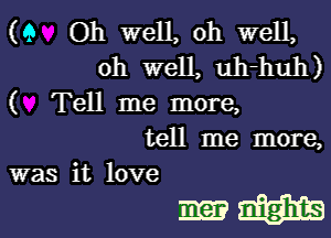 (9 Oh well, Oh well,
oh well, uh-huh)

( Tell me more,

tell me more,

was it love
ma? magma