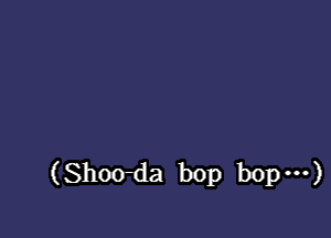 (Shoo-da bop bop ...)