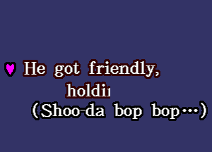 He got f riendly,

holdil
(Shoo-da bop bop ...)