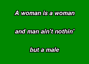 A woman is a woman

and man ain't nothin'

but a male