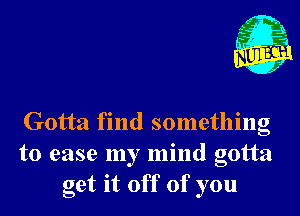 Gotta find something
to ease my mind gotta
get it off of you