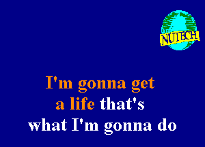 9
I m gonna get
a life that's
What I'm gonna do