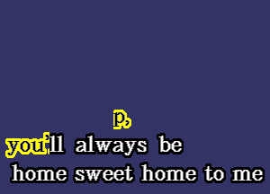 E31)
always be
home sweet home to me