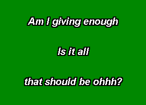 Am I giving enough

Is it all

that should be ohhh?