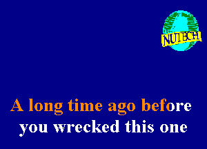 Nu

A
.1.
n?

. j

A long time ago before
you wrecked this one