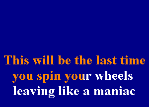 This will be the last time
you spin your wheels
leaving like a maniac