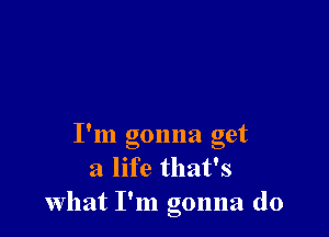 9
I m gonna get
a life that's
What I'm gonna do