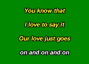 You know that

I Iove to say it

Our love just goes

on and on and on