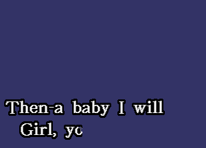 Then-a baby I Will
Girl, yo