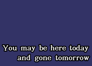 You may be here today

and gone tomorrow I