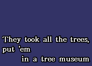 They took all the trees,
put ,em
in a tree museum