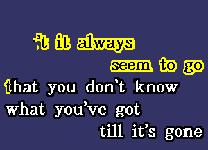 Jizmdhm

mibgo

ilhat you don t know
What you ve got
till ifs gone