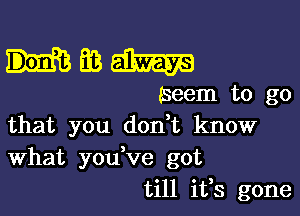 mmam

(seem to go

that you don t know
What you ve got
till ifs gone