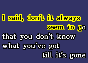 E m m Ea m
m m) E0
that you don,t know
What you,ve got
till ifs gone