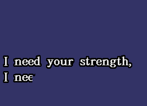 I need your strength,
I nee