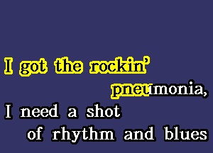 I need a shot
of rhythm and blues