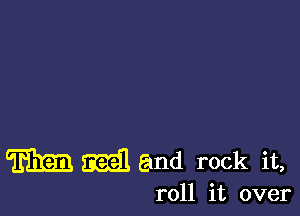 m mail and rock it,

roll it over