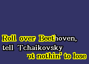 m woven,
tell Tchaikovsky

mmmwm