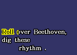 Over Beethoven,
dig these

rhythm t