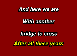 And here we are
With another

bridge to cross

After a these years