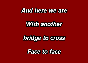And here we are

With another

bridge to cross

Face to face