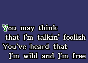 Yaou may think

that Tm talkint foolish
You,Ve heard that

Fm Wild and Tm free