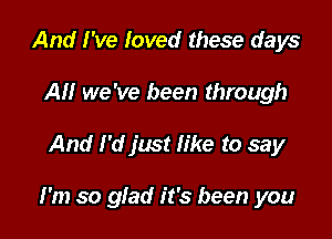 And I've loved these days
AU we've been through

And I'd just like to say

I'm so glad it's been you