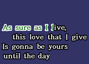 As 5113 II Ilive,

this love that I give
Is gonna be yours
until the day