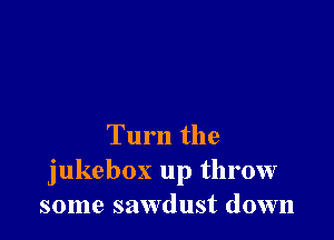Turn the
jukebox up throw
some sawdust down