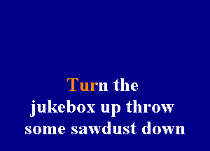 Turn the
jukebox up throw
some sawdust down