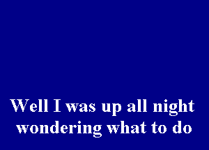 W ell I was up all night
wondering What to do