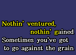 Nothin, ventured,
nothin, gained

Sometimes you,ve got

to go against the grain