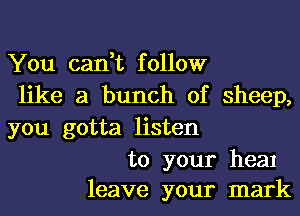 You can,t follow
like a bunch of sheep,
you gotta listen

to your heal
leave your mark