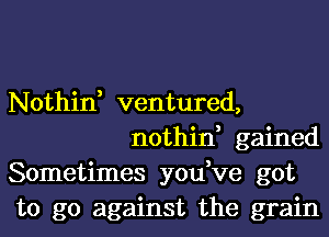 Nothin, ventured,
nothin, gained

Sometimes you,ve got

to go against the grain