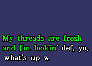 My threads are fresh
and Fm lookid def, yo,
Whafs up vs