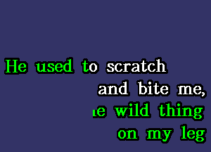 He used to scratch

and bite me,
me Wild thing
on my leg