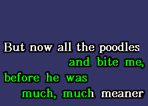 But now all the poodles
and bite me,

before he was
much, much meaner