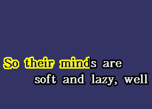 m minds are
sof t and lazy, well