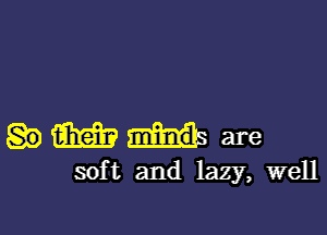 m minds. are
sof t and lazy, well