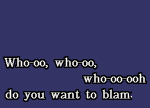 Whom, who-oo,
Whom-ooh
do you want to blam.