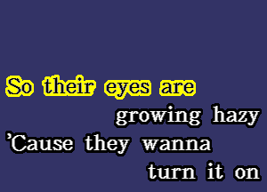 w W
growing hazy
,Cause they wanna
turn it on