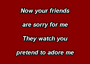 Now your friends

are sorry for me

They watch you

pretend to adore me