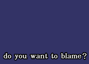 do you want to blame?