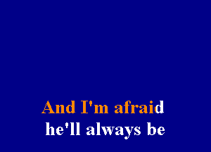 And I'm afraid
he'll always be