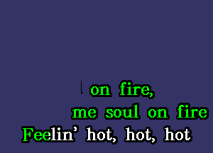 on f ire,
me soul on fire
Feelin hot, hot, hot