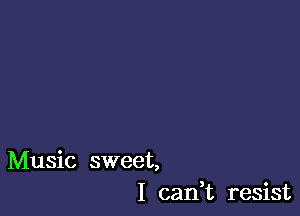 Music sweet,
I cadt resist