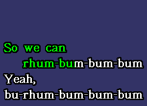 So we can
rhum-bum-bum-bum

Yeah,
bu-rhum-bum-bum-bum