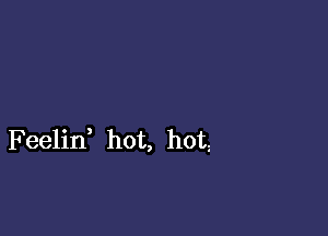 F eelin, hot, hot,