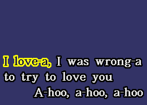 E I was wrong-a
to try to love you

A-hoo, a-hoo, a-hoo